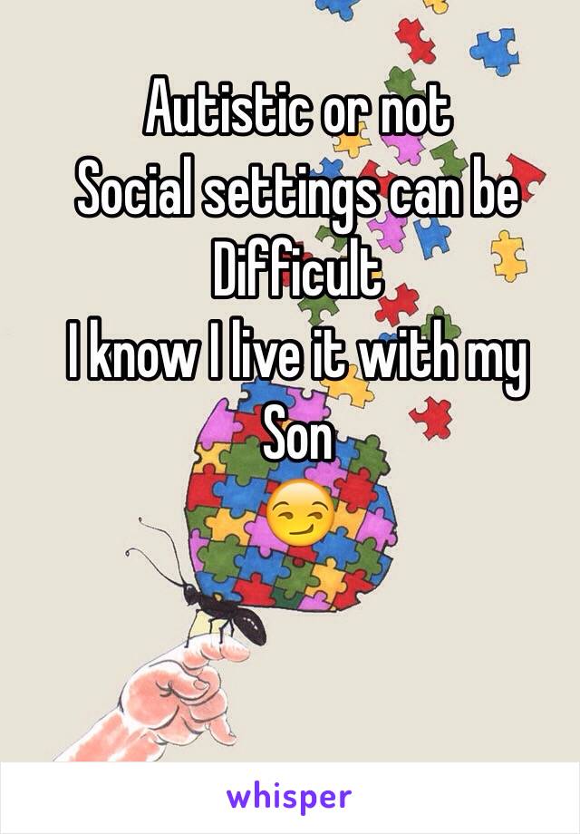 Autistic or not
Social settings can be
Difficult
I know I live it with my 
Son
😏