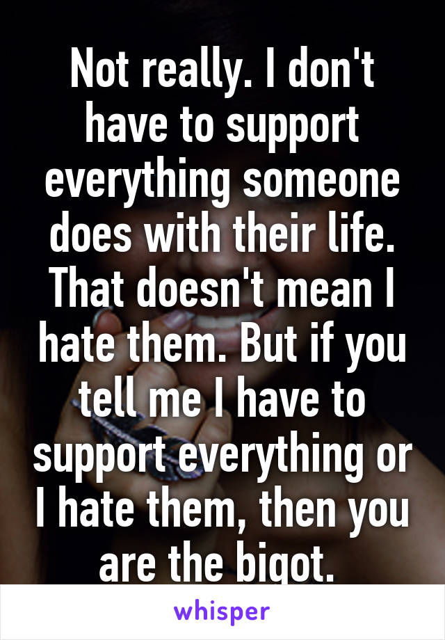 Not really. I don't have to support everything someone does with their life. That doesn't mean I hate them. But if you tell me I have to support everything or I hate them, then you are the bigot. 