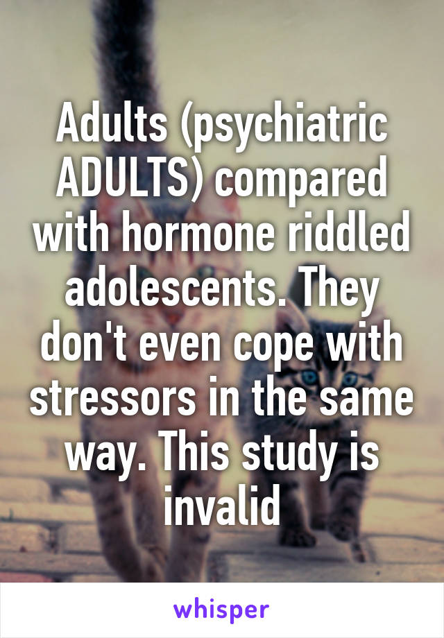 Adults (psychiatric ADULTS) compared with hormone riddled adolescents. They don't even cope with stressors in the same way. This study is invalid