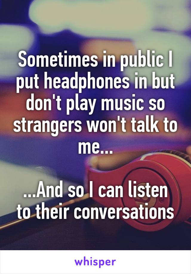 Sometimes in public I put headphones in but don't play music so strangers won't talk to me...

...And so I can listen to their conversations