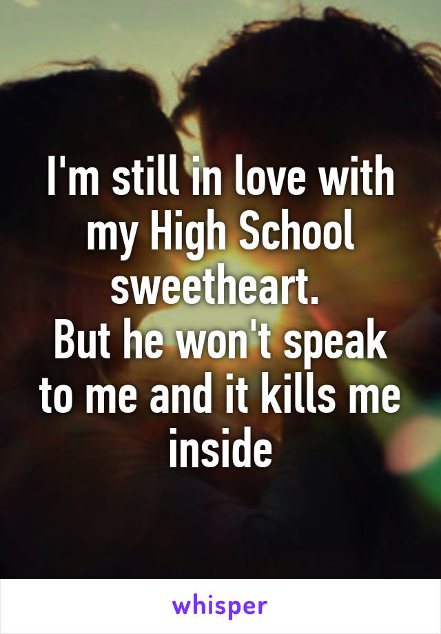 I'm still in love with my High School sweetheart. 
But he won't speak to me and it kills me inside