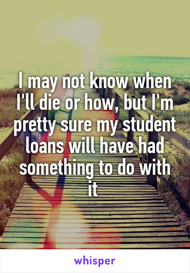 I may not know when I'll die or how, but I'm pretty sure my student loans will have had something to do with it 