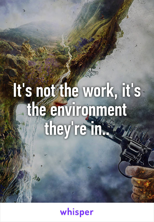 It's not the work, it's the environment they're in..