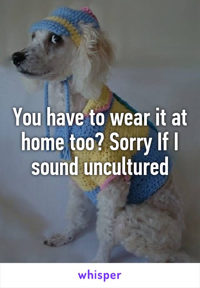 You have to wear it at home too? Sorry If I sound uncultured