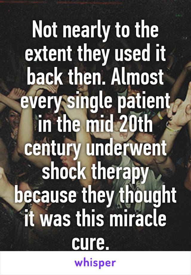 Not nearly to the extent they used it back then. Almost every single patient in the mid 20th century underwent shock therapy because they thought it was this miracle cure.  