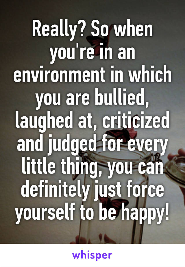 Really? So when you're in an environment in which you are bullied, laughed at, criticized and judged for every little thing, you can definitely just force yourself to be happy!
