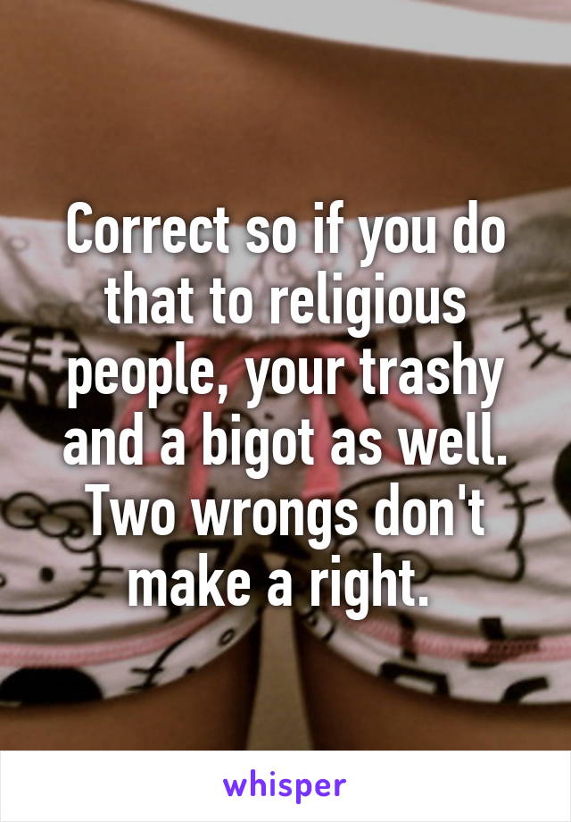 Correct so if you do that to religious people, your trashy and a bigot as well. Two wrongs don't make a right. 