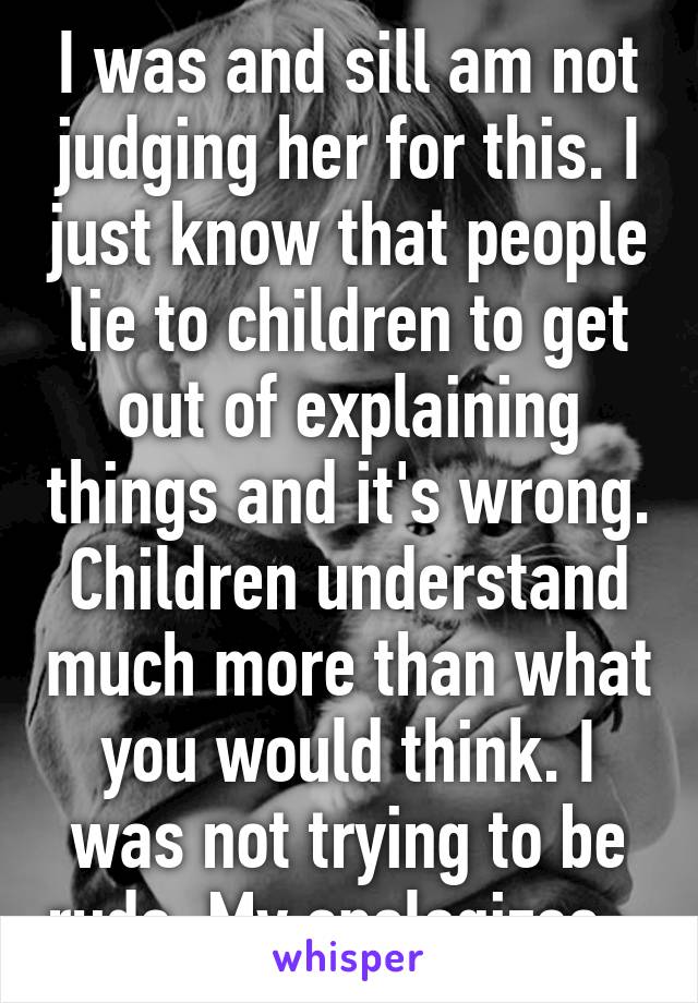 I was and sill am not judging her for this. I just know that people lie to children to get out of explaining things and it's wrong. Children understand much more than what you would think. I was not trying to be rude. My apologizes.  