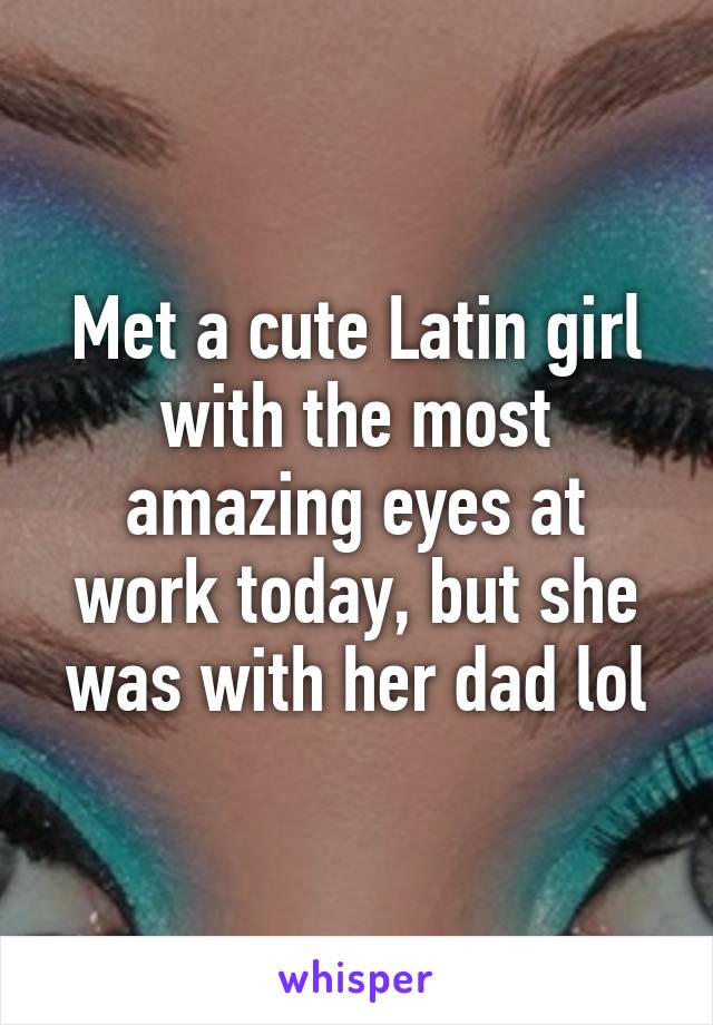 Met a cute Latin girl with the most amazing eyes at work today, but she was with her dad lol