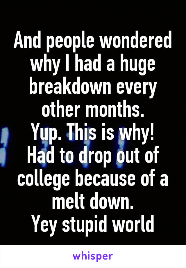 And people wondered why I had a huge breakdown every other months.
Yup. This is why!
Had to drop out of college because of a melt down.
Yey stupid world