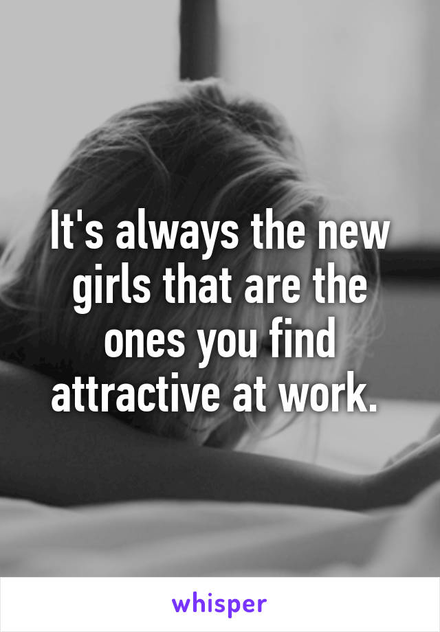 It's always the new girls that are the ones you find attractive at work. 