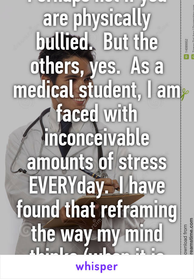 Perhaps not if you are physically bullied.  But the others, yes.  As a medical student, I am faced with inconceivable amounts of stress EVERYday.  I have found that reframing the way my mind thinks (when it is stressed) is helpful