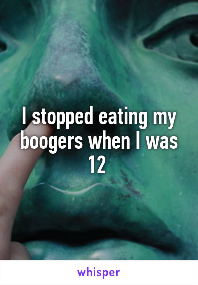 I stopped eating my boogers when I was 12 