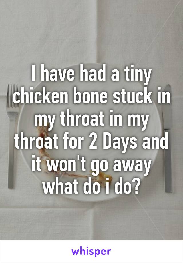 I have had a tiny chicken bone stuck in my throat in my throat for 2 Days and it won't go away what do i do?