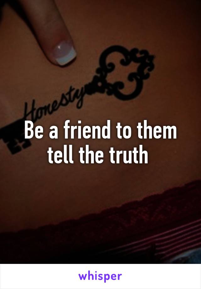 Be a friend to them tell the truth 