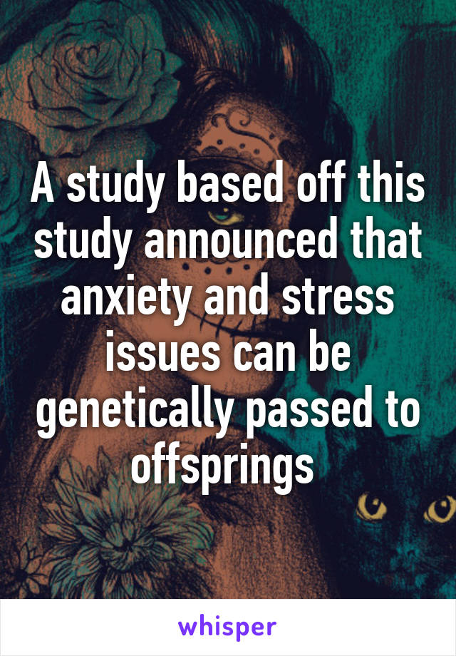 A study based off this study announced that anxiety and stress issues can be genetically passed to offsprings 