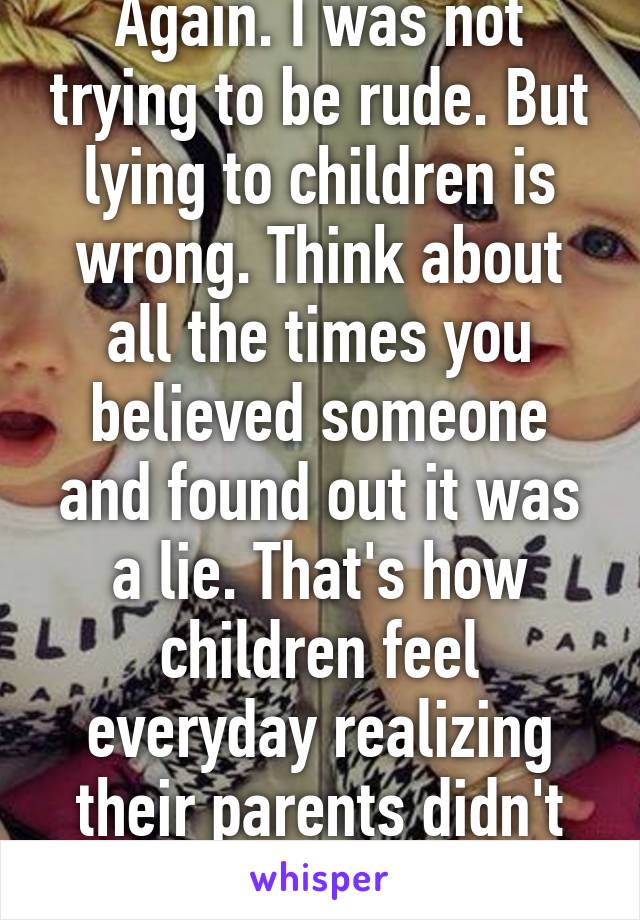 Again. I was not trying to be rude. But lying to children is wrong. Think about all the times you believed someone and found out it was a lie. That's how children feel everyday realizing their parents didn't tell the truth. 