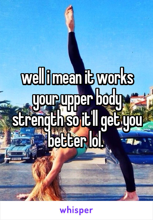 well i mean it works your upper body strength so it'll get you better lol. 