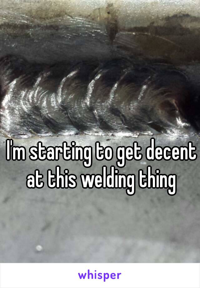 I'm starting to get decent at this welding thing 