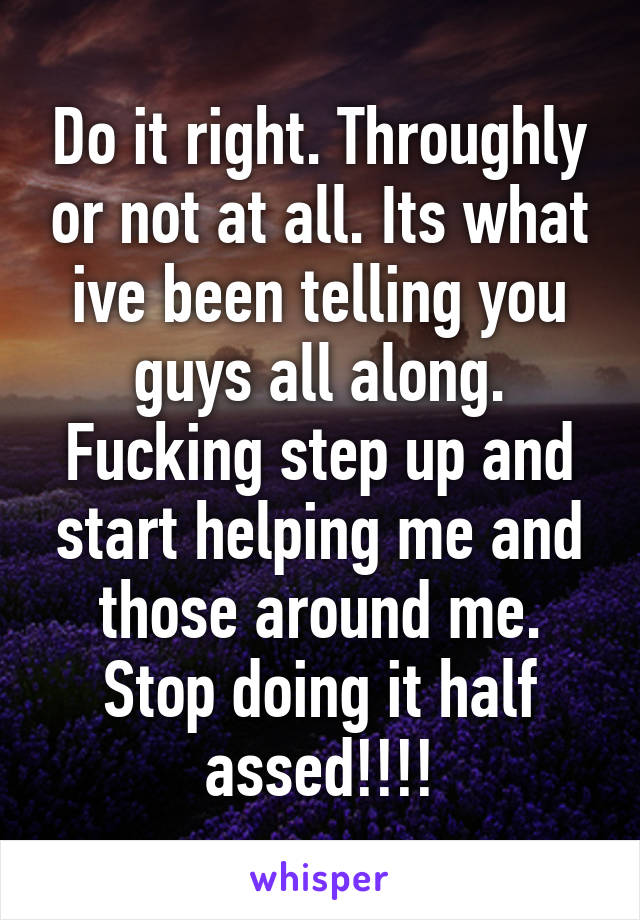 Do it right. Throughly or not at all. Its what ive been telling you guys all along. Fucking step up and start helping me and those around me. Stop doing it half assed!!!!