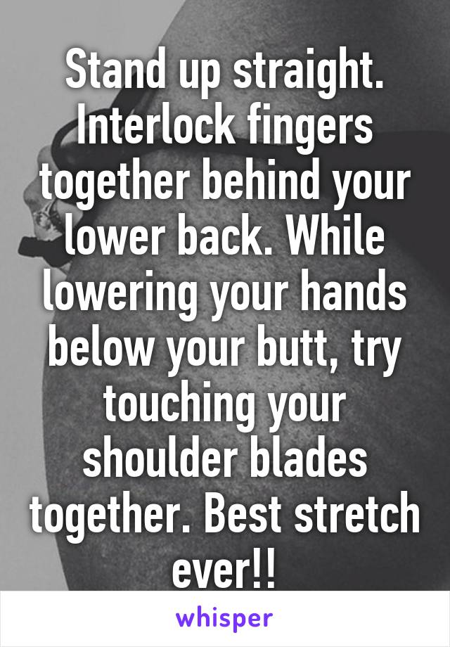 Stand up straight. Interlock fingers together behind your lower back. While lowering your hands below your butt, try touching your shoulder blades together. Best stretch ever!!