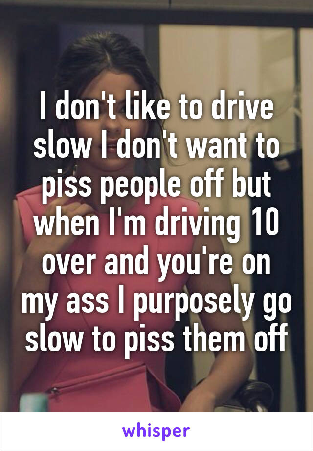 I don't like to drive slow I don't want to piss people off but when I'm driving 10 over and you're on my ass I purposely go slow to piss them off