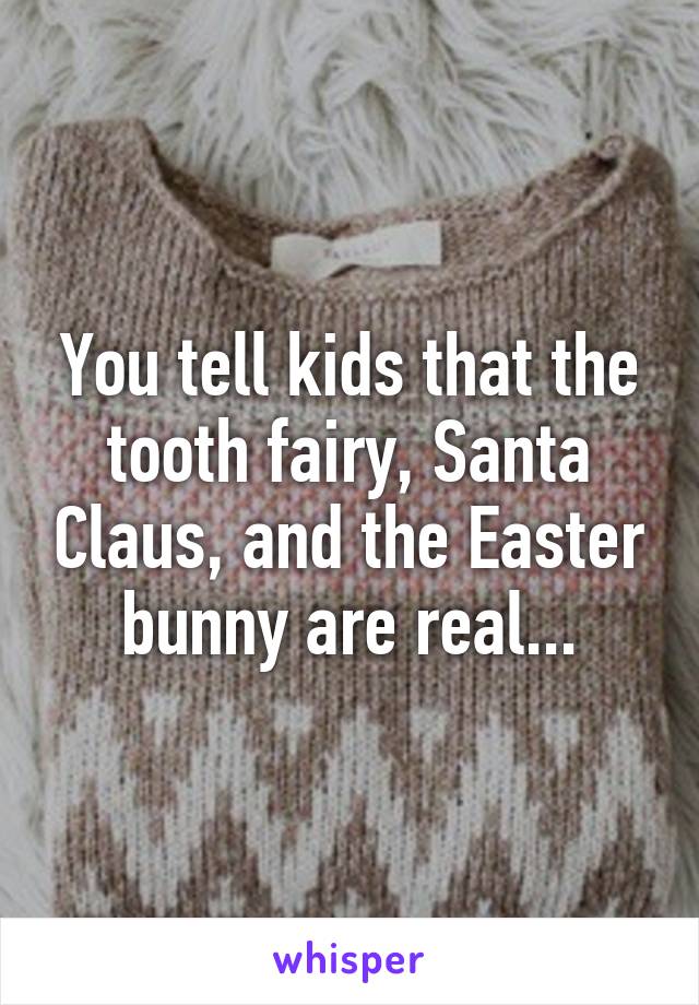 You tell kids that the tooth fairy, Santa Claus, and the Easter bunny are real...