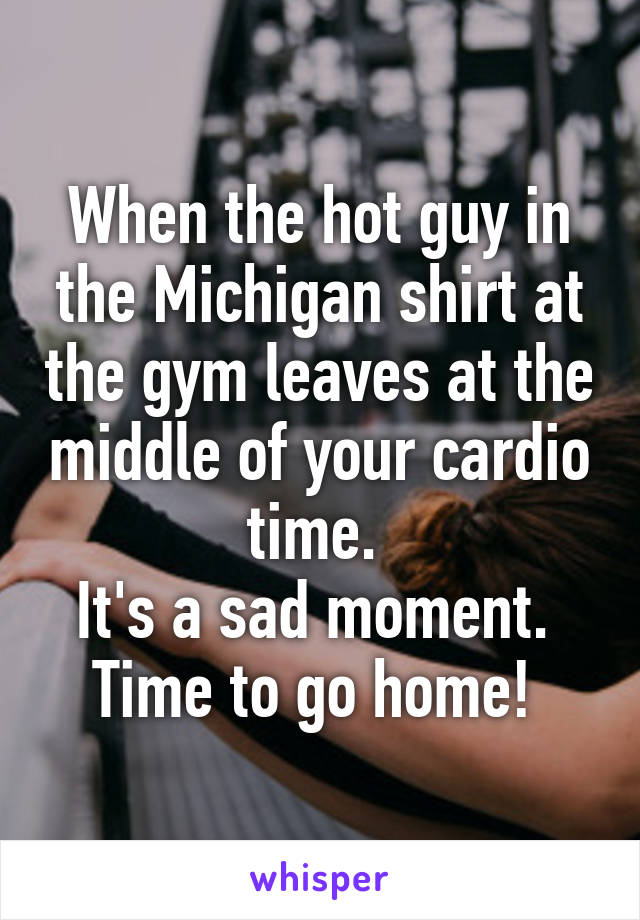 When the hot guy in the Michigan shirt at the gym leaves at the middle of your cardio time. 
It's a sad moment. 
Time to go home! 