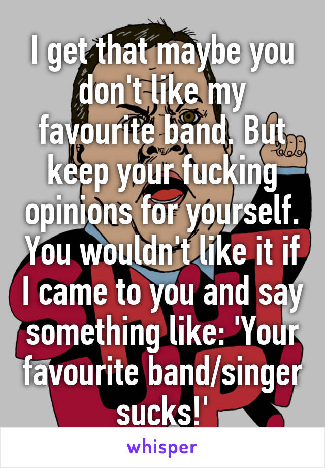 I get that maybe you don't like my favourite band. But keep your fucking opinions for yourself. You wouldn't like it if I came to you and say something like: 'Your favourite band/singer sucks!'