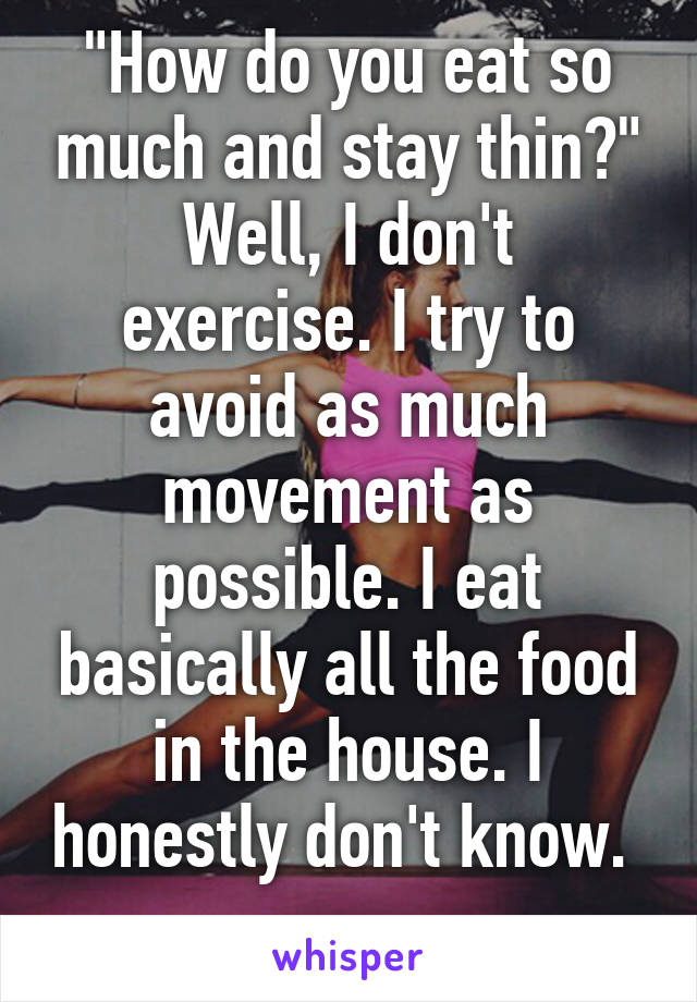 "How do you eat so much and stay thin?"
Well, I don't exercise. I try to avoid as much movement as possible. I eat basically all the food in the house. I honestly don't know.  
