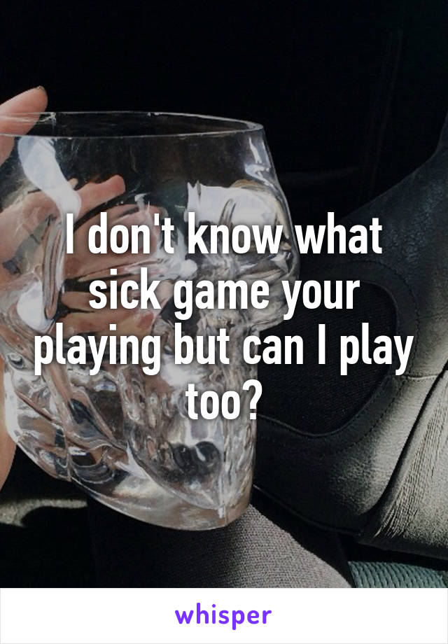 I don't know what sick game your playing but can I play too?