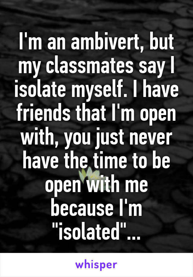 I'm an ambivert, but my classmates say I isolate myself. I have friends that I'm open with, you just never have the time to be open with me because I'm "isolated"...