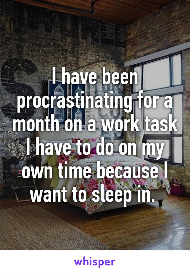 I have been procrastinating for a month on a work task I have to do on my own time because I want to sleep in. 