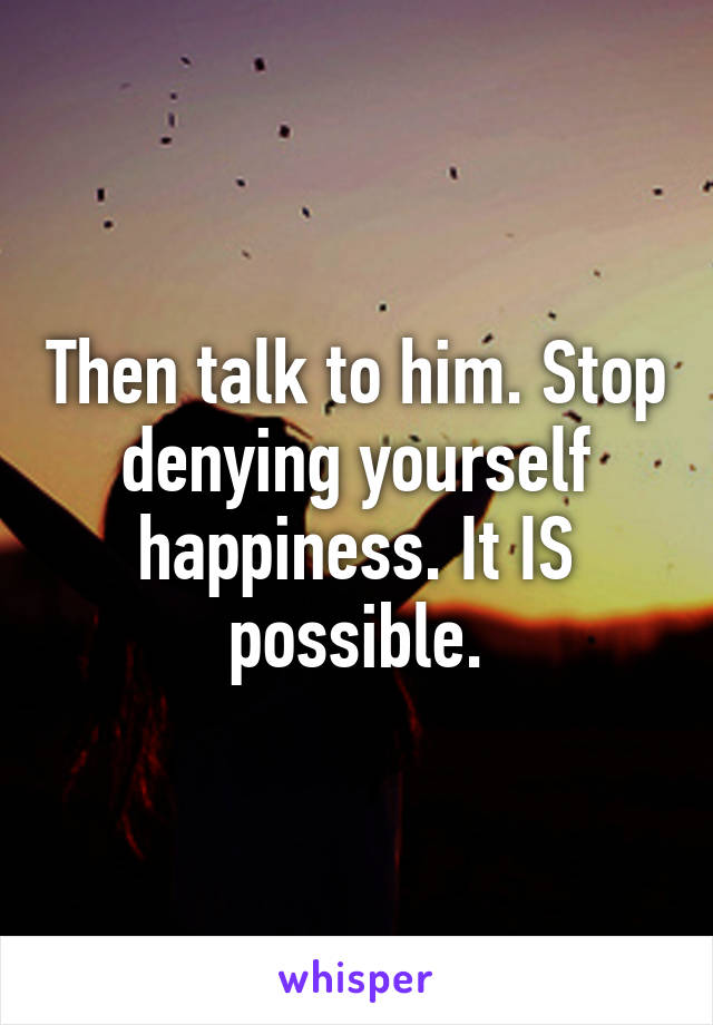 Then talk to him. Stop denying yourself happiness. It IS possible.