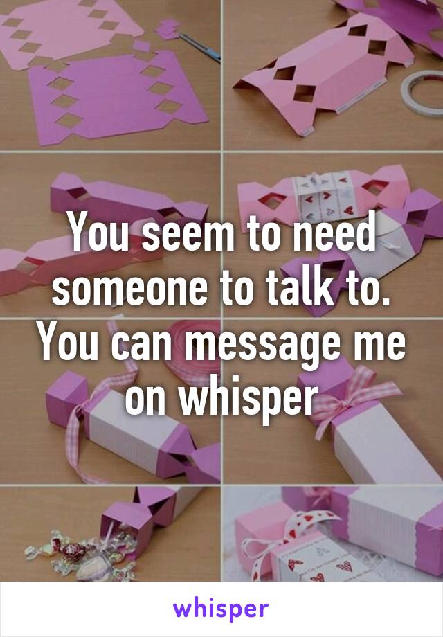 You seem to need someone to talk to. You can message me on whisper