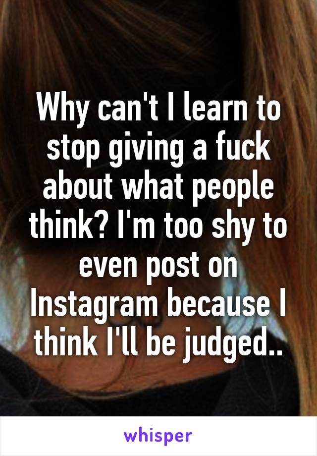 Why can't I learn to stop giving a fuck about what people think? I'm too shy to even post on Instagram because I think I'll be judged..