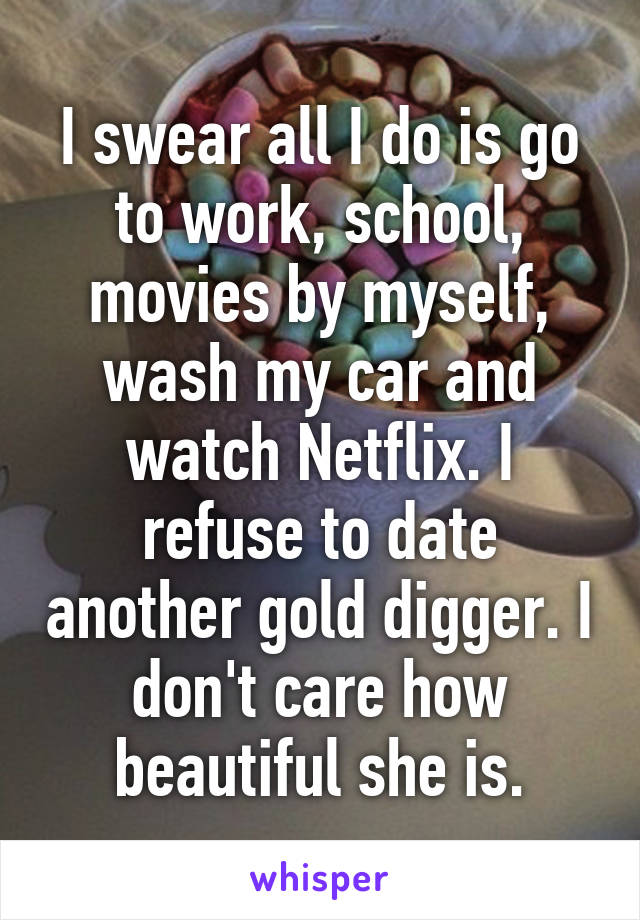 I swear all I do is go to work, school, movies by myself, wash my car and watch Netflix. I refuse to date another gold digger. I don't care how beautiful she is.