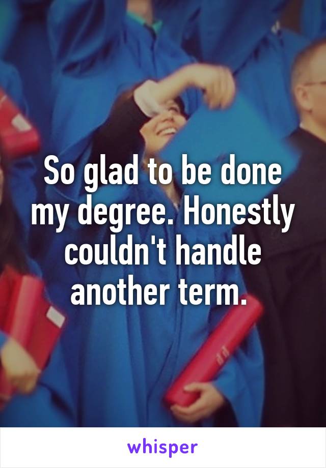 So glad to be done my degree. Honestly couldn't handle another term. 