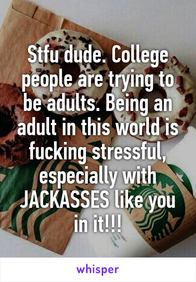 Stfu dude. College people are trying to be adults. Being an adult in this world is fucking stressful, especially with JACKASSES like you in it!!!