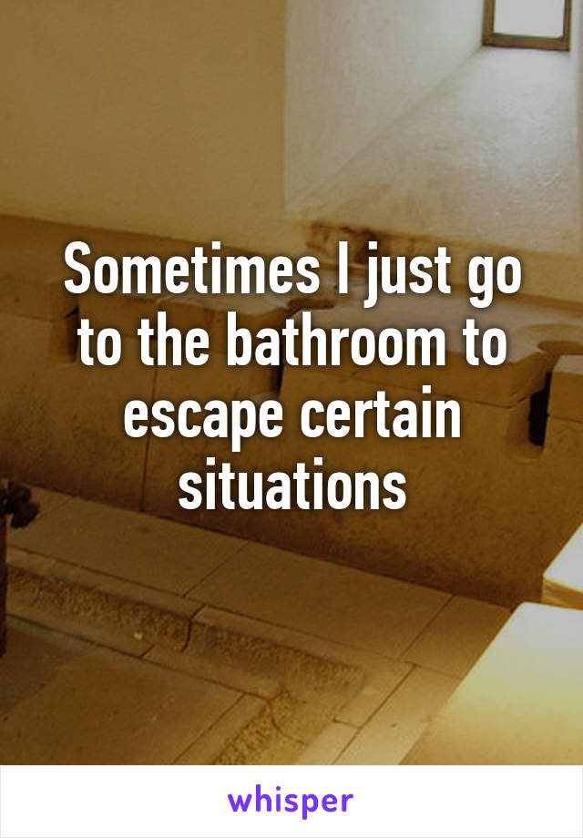 Sometimes I just go to the bathroom to escape certain situations
