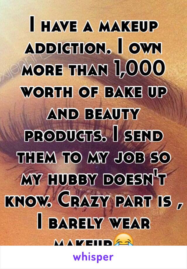 I have a makeup addiction. I own more than 1,000 worth of bake up and beauty products. I send them to my job so my hubby doesn't know. Crazy part is , I barely wear makeupðŸ˜‚