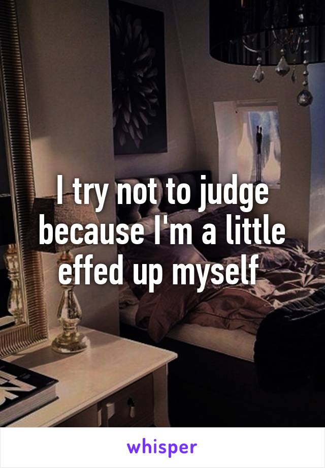 I try not to judge because I'm a little effed up myself 