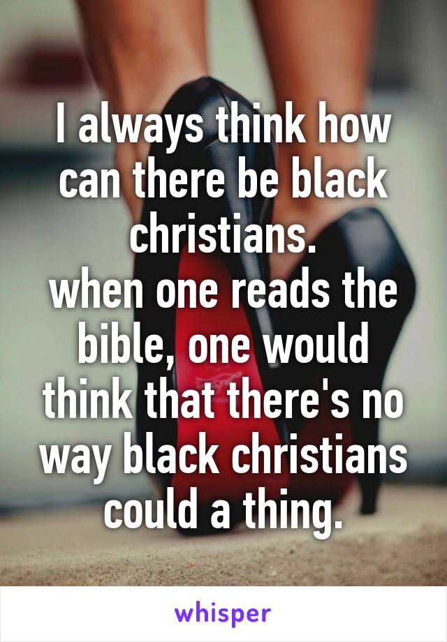 I always think how can there be black christians.
when one reads the bible, one would think that there's no way black christians could a thing.