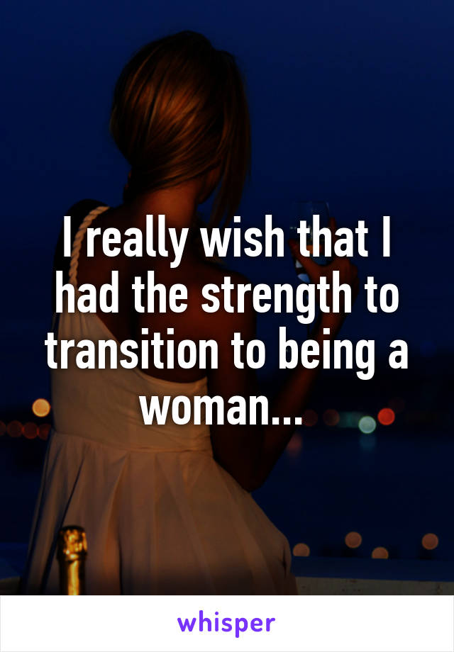 I really wish that I had the strength to transition to being a woman... 