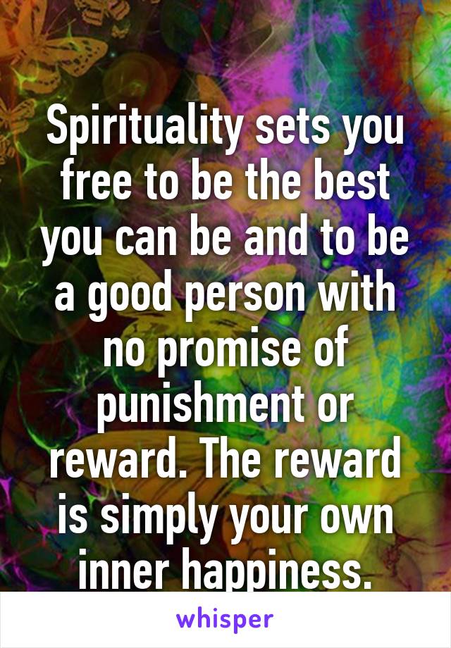 
Spirituality sets you free to be the best you can be and to be a good person with no promise of punishment or reward. The reward is simply your own inner happiness.