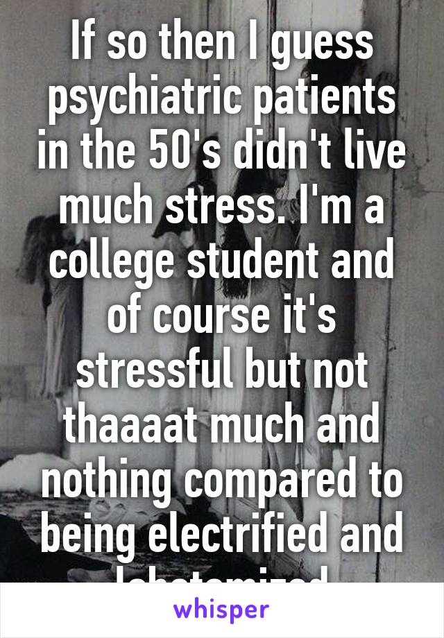 If so then I guess psychiatric patients in the 50's didn't live much stress. I'm a college student and of course it's stressful but not thaaaat much and nothing compared to being electrified and lobotomized