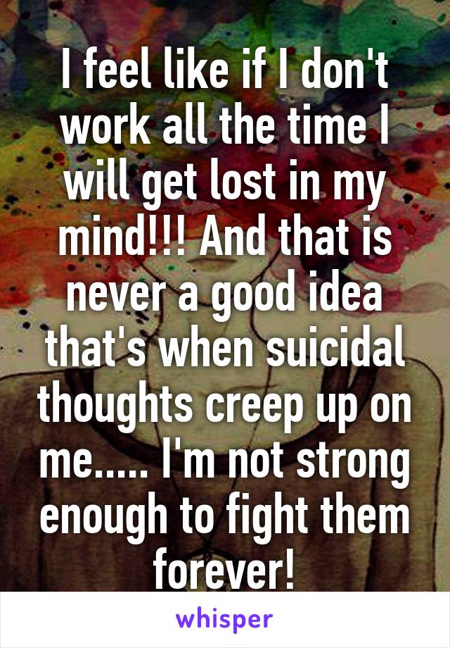 I feel like if I don't work all the time I will get lost in my mind!!! And that is never a good idea that's when suicidal thoughts creep up on me..... I'm not strong enough to fight them forever!