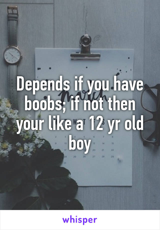 Depends if you have boobs; if not then your like a 12 yr old boy