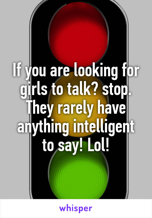 If you are looking for girls to talk? stop. They rarely have anything intelligent to say! Lol!