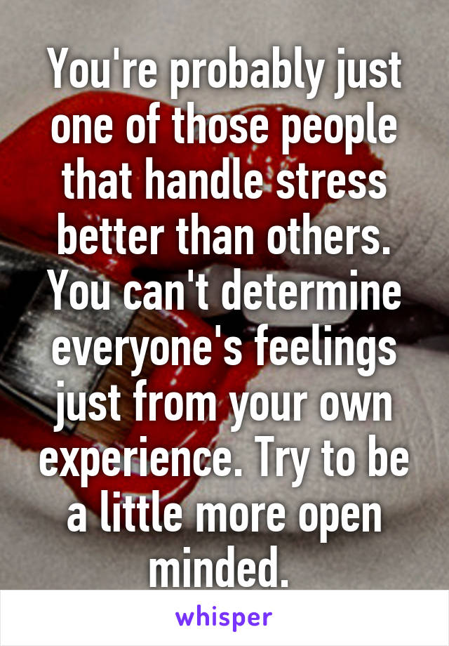 You're probably just one of those people that handle stress better than others. You can't determine everyone's feelings just from your own experience. Try to be a little more open minded. 